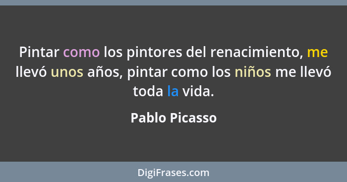 Pintar como los pintores del renacimiento, me llevó unos años, pintar como los niños me llevó toda la vida.... - Pablo Picasso