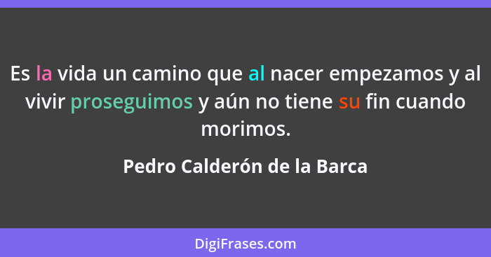 Es la vida un camino que al nacer empezamos y al vivir proseguimos y aún no tiene su fin cuando morimos.... - Pedro Calderón de la Barca