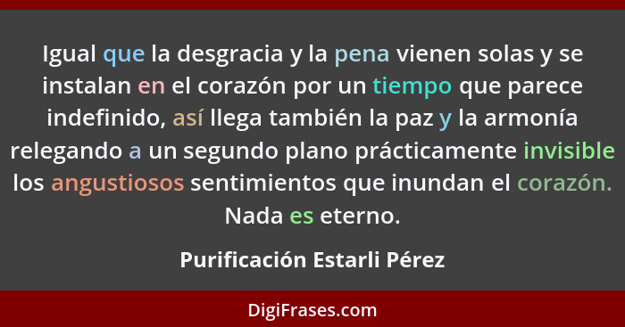 Igual que la desgracia y la pena vienen solas y se instalan en el corazón por un tiempo que parece indefinido, así llega... - Purificación Estarli Pérez