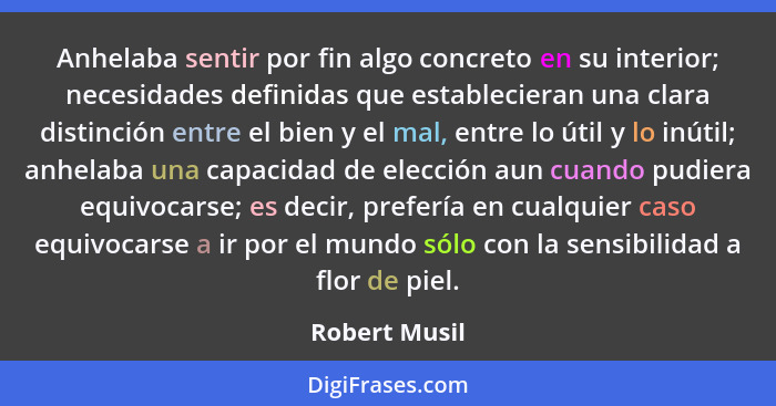 Anhelaba sentir por fin algo concreto en su interior; necesidades definidas que establecieran una clara distinción entre el bien y el m... - Robert Musil