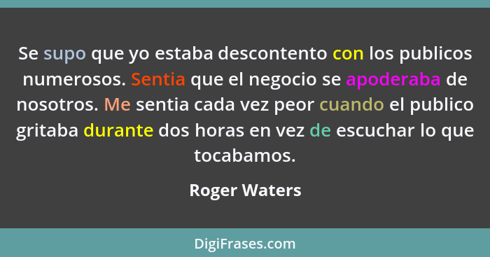 Se supo que yo estaba descontento con los publicos numerosos. Sentia que el negocio se apoderaba de nosotros. Me sentia cada vez peor c... - Roger Waters