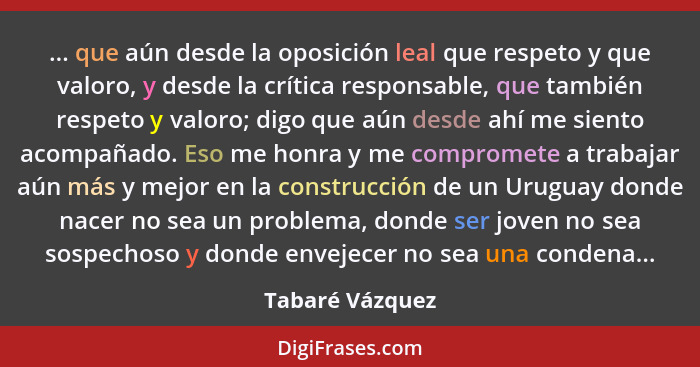 ... que aún desde la oposición leal que respeto y que valoro, y desde la crítica responsable, que también respeto y valoro; digo que... - Tabaré Vázquez