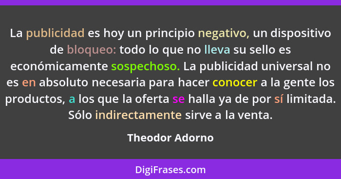 La publicidad es hoy un principio negativo, un dispositivo de bloqueo: todo lo que no lleva su sello es económicamente sospechoso. La... - Theodor Adorno