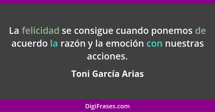 La felicidad se consigue cuando ponemos de acuerdo la razón y la emoción con nuestras acciones.... - Toni García Arias