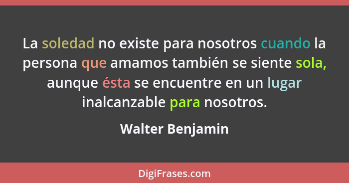 La soledad no existe para nosotros cuando la persona que amamos también se siente sola, aunque ésta se encuentre en un lugar inalcan... - Walter Benjamin