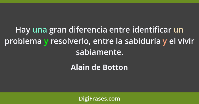 Hay una gran diferencia entre identificar un problema y resolverlo, entre la sabiduría y el vivir sabiamente.... - Alain de Botton
