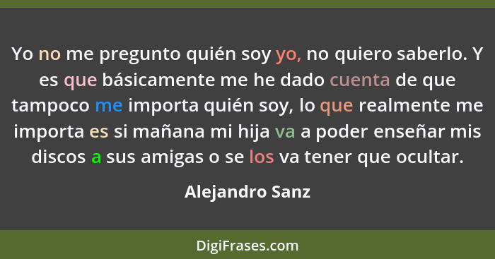 Yo no me pregunto quién soy yo, no quiero saberlo. Y es que básicamente me he dado cuenta de que tampoco me importa quién soy, lo que... - Alejandro Sanz