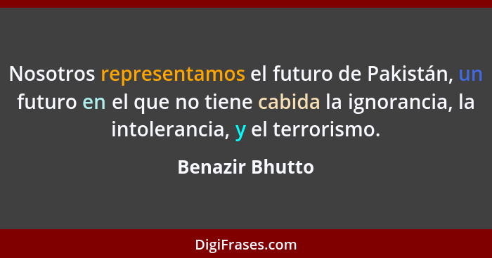 Nosotros representamos el futuro de Pakistán, un futuro en el que no tiene cabida la ignorancia, la intolerancia, y el terrorismo.... - Benazir Bhutto