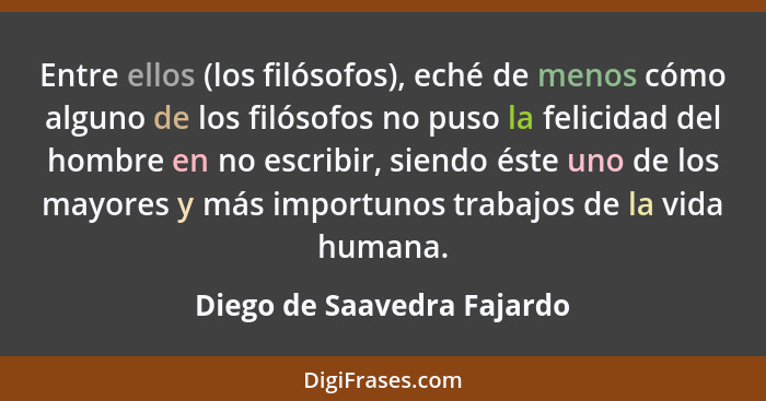 Entre ellos (los filósofos), eché de menos cómo alguno de los filósofos no puso la felicidad del hombre en no escribir, si... - Diego de Saavedra Fajardo