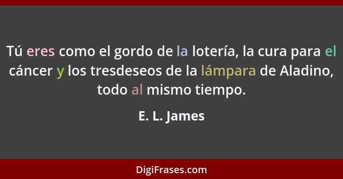 Tú eres como el gordo de la lotería, la cura para el cáncer y los tresdeseos de la lámpara de Aladino, todo al mismo tiempo.... - E. L. James