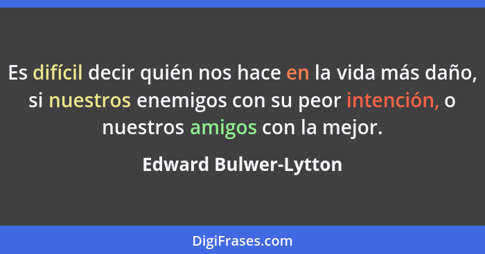 Es difícil decir quién nos hace en la vida más daño, si nuestros enemigos con su peor intención, o nuestros amigos con la mejor... - Edward Bulwer-Lytton