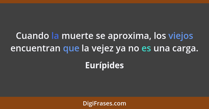 Cuando la muerte se aproxima, los viejos encuentran que la vejez ya no es una carga.... - Eurípides