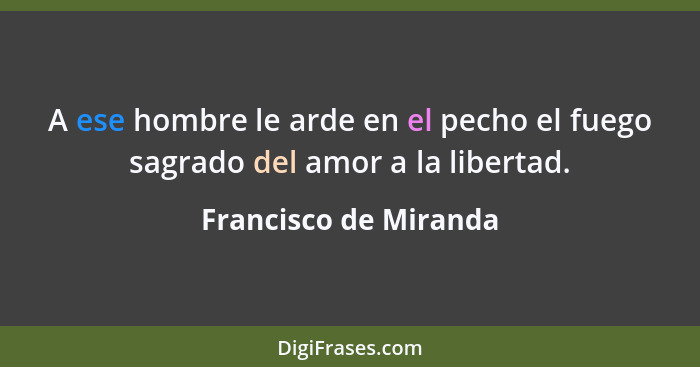 A ese hombre le arde en el pecho el fuego sagrado del amor a la libertad.... - Francisco de Miranda