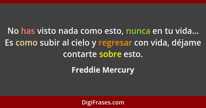 No has visto nada como esto, nunca en tu vida... Es como subir al cielo y regresar con vida, déjame contarte sobre esto.... - Freddie Mercury