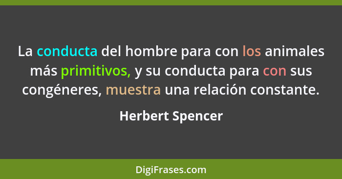 La conducta del hombre para con los animales más primitivos, y su conducta para con sus congéneres, muestra una relación constante.... - Herbert Spencer