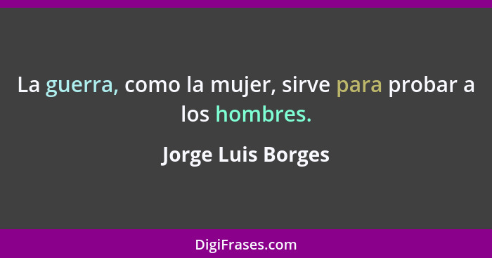 La guerra, como la mujer, sirve para probar a los hombres.... - Jorge Luis Borges