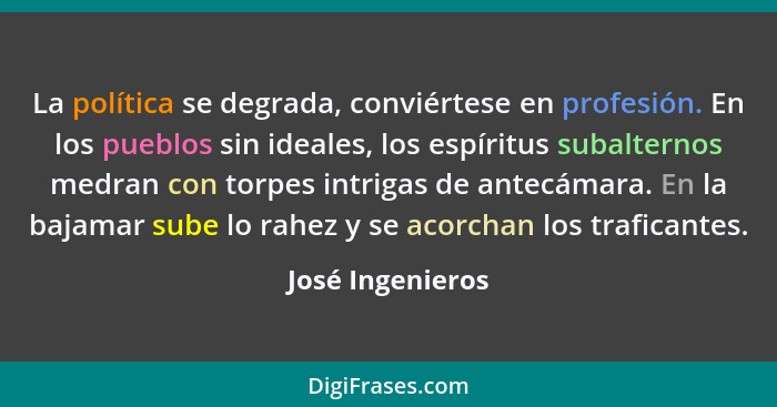 La política se degrada, conviértese en profesión. En los pueblos sin ideales, los espíritus subalternos medran con torpes intrigas d... - José Ingenieros