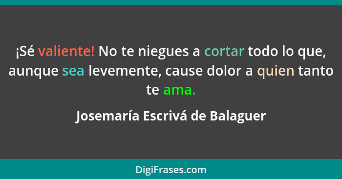 ¡Sé valiente! No te niegues a cortar todo lo que, aunque sea levemente, cause dolor a quien tanto te ama.... - Josemaría Escrivá de Balaguer