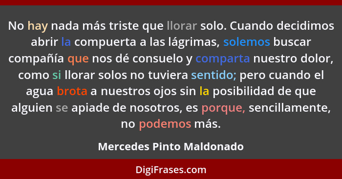 No hay nada más triste que llorar solo. Cuando decidimos abrir la compuerta a las lágrimas, solemos buscar compañía que nos... - Mercedes Pinto Maldonado