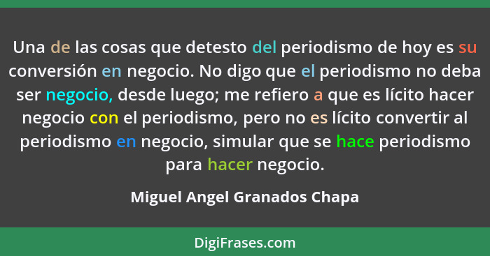 Una de las cosas que detesto del periodismo de hoy es su conversión en negocio. No digo que el periodismo no deba ser ne... - Miguel Angel Granados Chapa