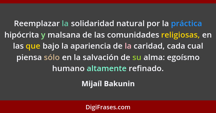 Reemplazar la solidaridad natural por la práctica hipócrita y malsana de las comunidades religiosas, en las que bajo la apariencia de... - Mijaíl Bakunin