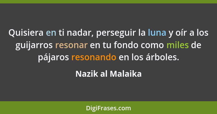 Quisiera en ti nadar, perseguir la luna y oír a los guijarros resonar en tu fondo como miles de pájaros resonando en los árboles.... - Nazik al Malaika