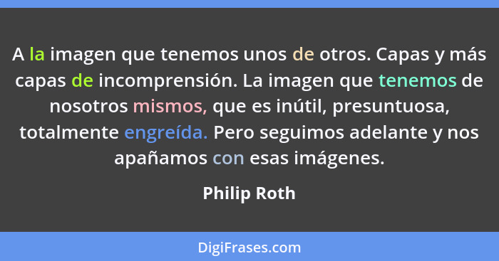 A la imagen que tenemos unos de otros. Capas y más capas de incomprensión. La imagen que tenemos de nosotros mismos, que es inútil, pres... - Philip Roth