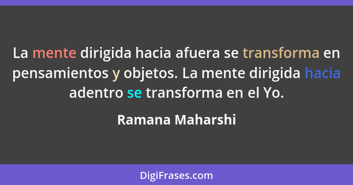 La mente dirigida hacia afuera se transforma en pensamientos y objetos. La mente dirigida hacia adentro se transforma en el Yo.... - Ramana Maharshi