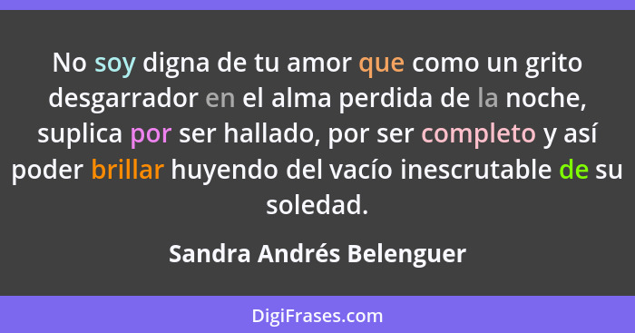 No soy digna de tu amor que como un grito desgarrador en el alma perdida de la noche, suplica por ser hallado, por ser compl... - Sandra Andrés Belenguer