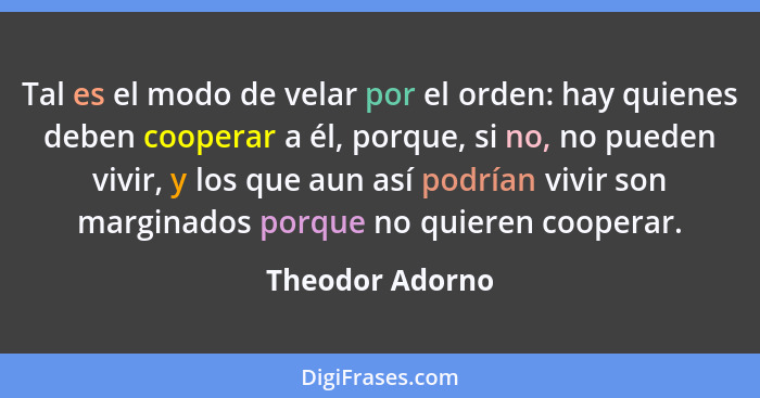 Tal es el modo de velar por el orden: hay quienes deben cooperar a él, porque, si no, no pueden vivir, y los que aun así podrían vivi... - Theodor Adorno