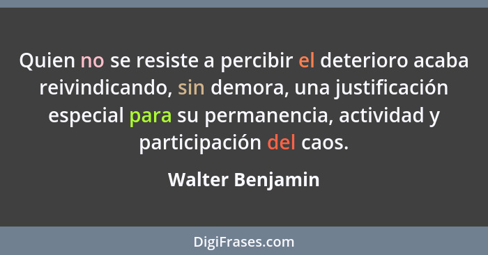 Quien no se resiste a percibir el deterioro acaba reivindicando, sin demora, una justificación especial para su permanencia, activid... - Walter Benjamin