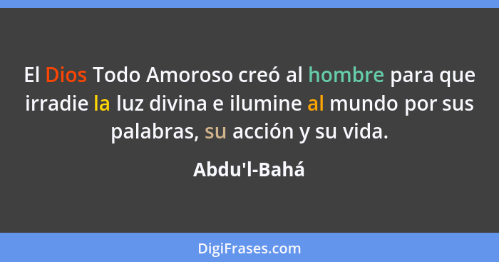 El Dios Todo Amoroso creó al hombre para que irradie la luz divina e ilumine al mundo por sus palabras, su acción y su vida.... - Abdu'l-Bahá