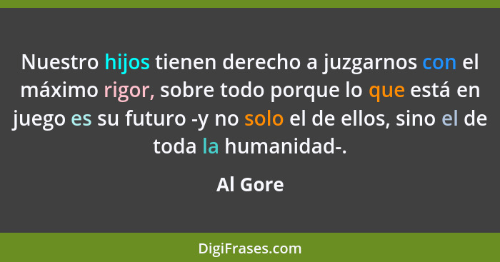 Nuestro hijos tienen derecho a juzgarnos con el máximo rigor, sobre todo porque lo que está en juego es su futuro -y no solo el de ellos, si... - Al Gore