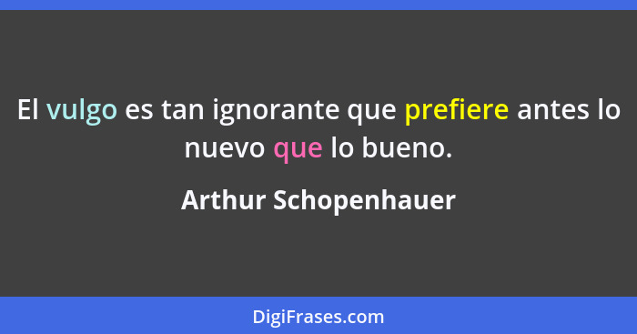 El vulgo es tan ignorante que prefiere antes lo nuevo que lo bueno.... - Arthur Schopenhauer