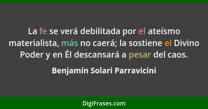 La fe se verá debilitada por el ateísmo materialista, más no caerá; la sostiene el Divino Poder y en Él descansará a pes... - Benjamín Solari Parravicini