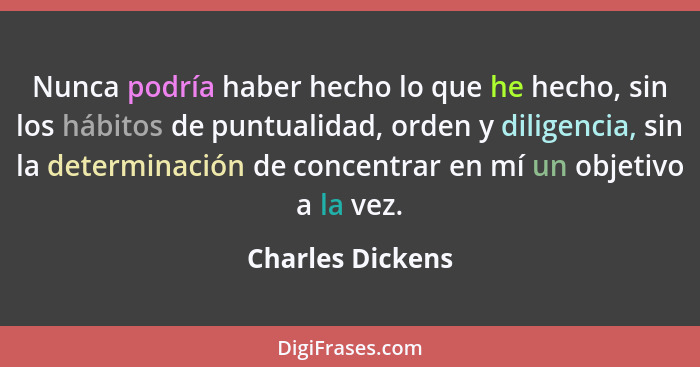 Nunca podría haber hecho lo que he hecho, sin los hábitos de puntualidad, orden y diligencia, sin la determinación de concentrar en... - Charles Dickens