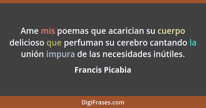 Ame mis poemas que acarician su cuerpo delicioso que perfuman su cerebro cantando la unión impura de las necesidades inútiles.... - Francis Picabia