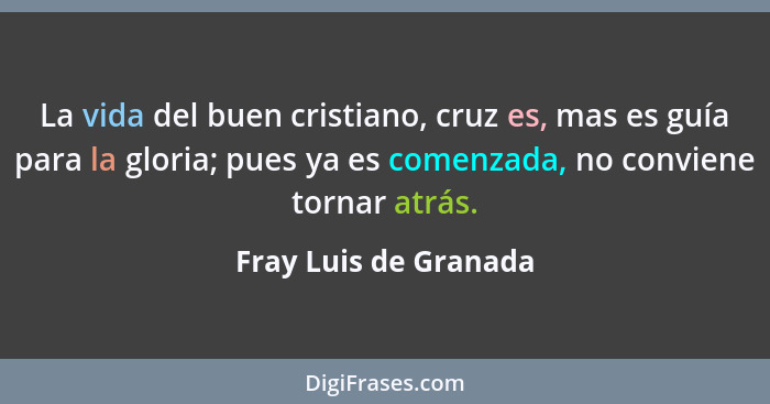 La vida del buen cristiano, cruz es, mas es guía para la gloria; pues ya es comenzada, no conviene tornar atrás.... - Fray Luis de Granada
