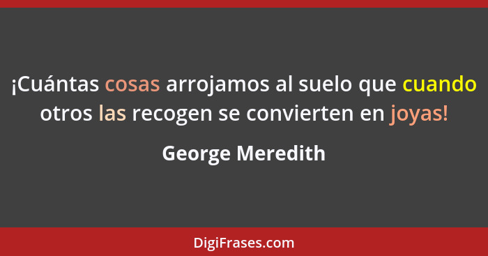 ¡Cuántas cosas arrojamos al suelo que cuando otros las recogen se convierten en joyas!... - George Meredith