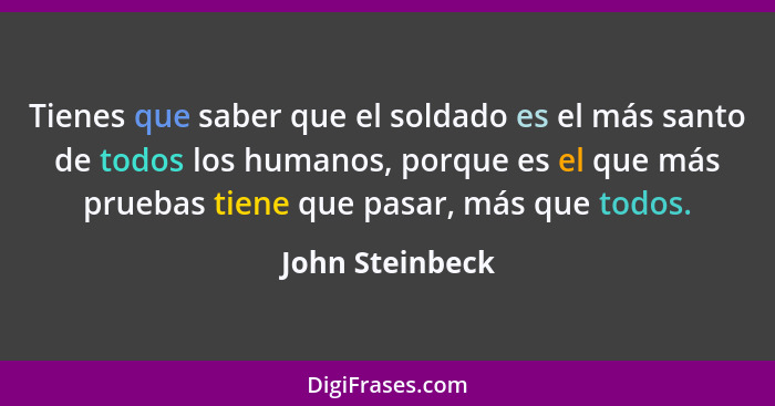 Tienes que saber que el soldado es el más santo de todos los humanos, porque es el que más pruebas tiene que pasar, más que todos.... - John Steinbeck