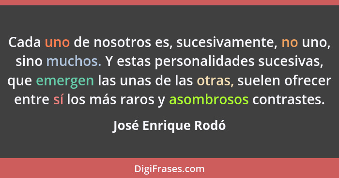 Cada uno de nosotros es, sucesivamente, no uno, sino muchos. Y estas personalidades sucesivas, que emergen las unas de las otras,... - José Enrique Rodó