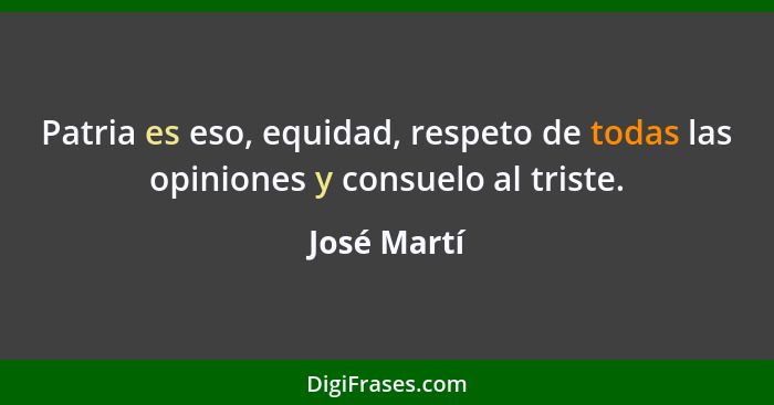Patria es eso, equidad, respeto de todas las opiniones y consuelo al triste.... - José Martí