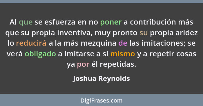 Al que se esfuerza en no poner a contribución más que su propia inventiva, muy pronto su propia aridez lo reducirá a la más mezquina... - Joshua Reynolds