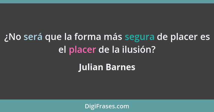 ¿No será que la forma más segura de placer es el placer de la ilusión?... - Julian Barnes