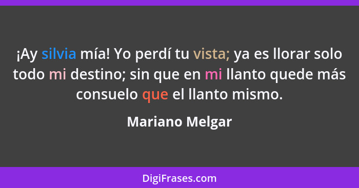 ¡Ay silvia mía! Yo perdí tu vista; ya es llorar solo todo mi destino; sin que en mi llanto quede más consuelo que el llanto mismo.... - Mariano Melgar