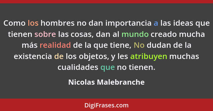 Como los hombres no dan importancia a las ideas que tienen sobre las cosas, dan al mundo creado mucha más realidad de la que tie... - Nicolas Malebranche