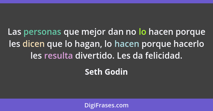 Las personas que mejor dan no lo hacen porque les dicen que lo hagan, lo hacen porque hacerlo les resulta divertido. Les da felicidad.... - Seth Godin