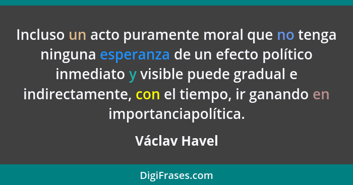 Incluso un acto puramente moral que no tenga ninguna esperanza de un efecto político inmediato y visible puede gradual e indirectamente... - Václav Havel