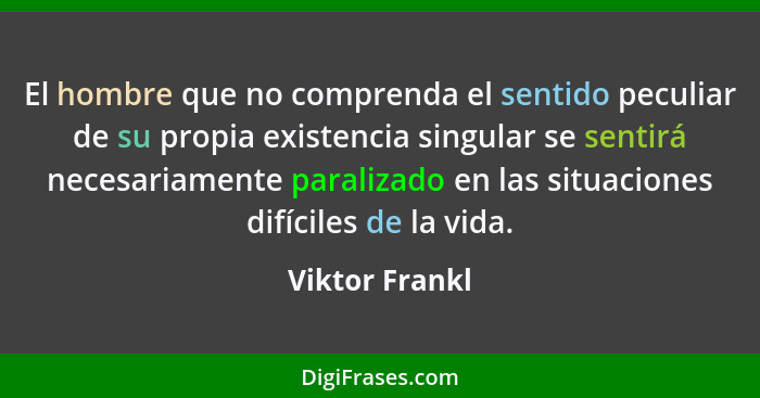 El hombre que no comprenda el sentido peculiar de su propia existencia singular se sentirá necesariamente paralizado en las situacione... - Viktor Frankl