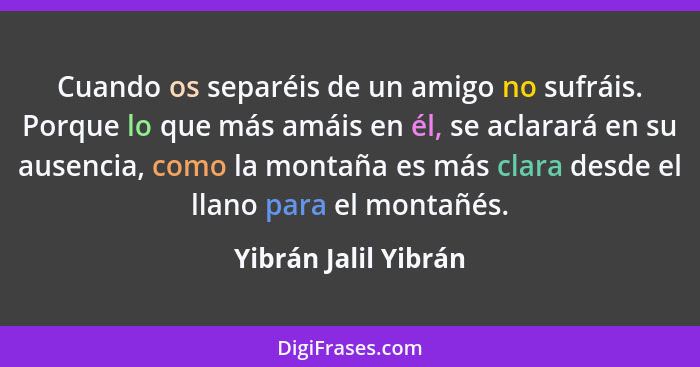 Cuando os separéis de un amigo no sufráis. Porque lo que más amáis en él, se aclarará en su ausencia, como la montaña es más cla... - Yibrán Jalil Yibrán